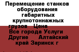 Перемещение станков, оборудования, габаритных крупнотоннажных грузов › Цена ­ 7 000 - Все города Услуги » Другие   . Алтайский край,Заринск г.
